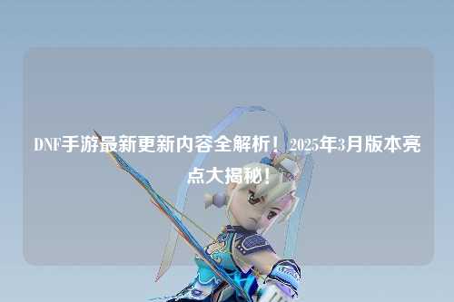 DNF手游最新更新內容全解析！2025年3月版本亮點大揭秘！