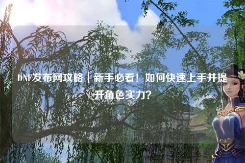 DNF發(fā)布網(wǎng)攻略｜新手必看！如何快速上手并提升角色實(shí)力？