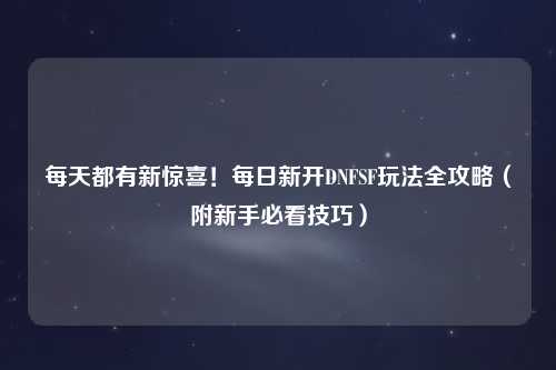 每天都有新驚喜!每日新開DNFSF玩法全攻略(附新手必看技巧)